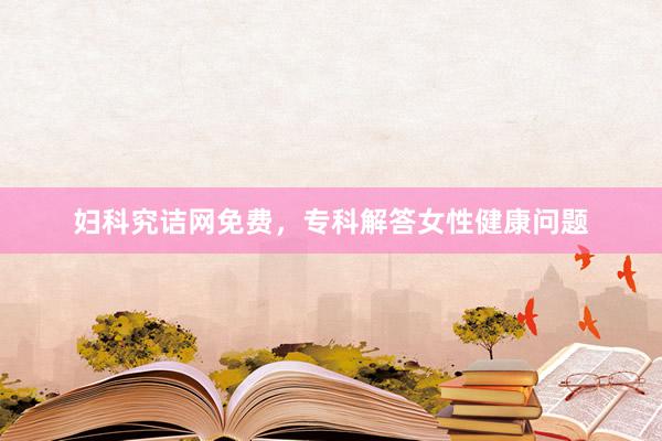 妇科究诘网免费，专科解答女性健康问题