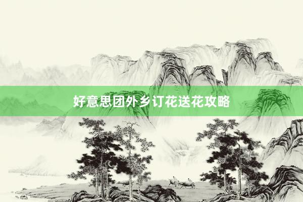 好意思团外乡订花送花攻略